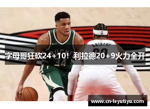 字母哥狂砍24+10！利拉德20+9火力全开