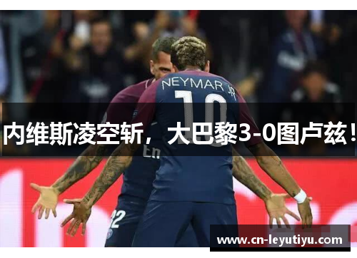 内维斯凌空斩，大巴黎3-0图卢兹！